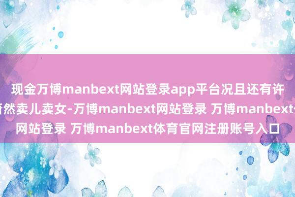 现金万博manbext网站登录app平台况且还有许多东说念主为此环堵萧然卖儿卖女-万博manbext网站登录 万博manbext体育官网注册账号入口