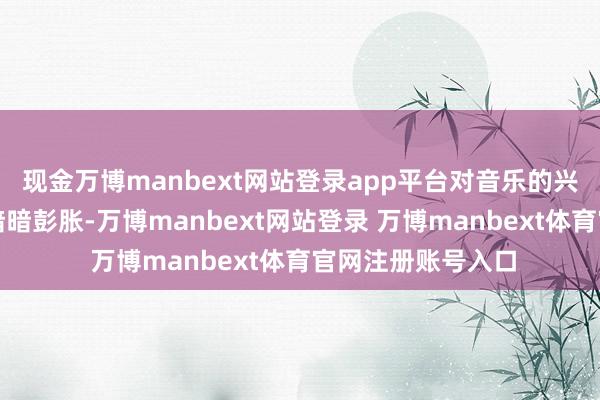 现金万博manbext网站登录app平台对音乐的兴趣也在她的心底暗暗彭胀-万博manbext网站登录 万博manbext体育官网注册账号入口