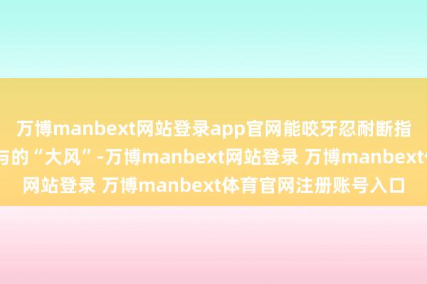 万博manbext网站登录app官网能咬牙忍耐断指之痛……靠近交运赐与的“大风”-万博manbext网站登录 万博manbext体育官网注册账号入口