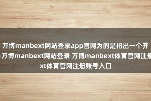 万博manbext网站登录app官网为的是拍出一个齐备的画面-万博manbext网站登录 万博manbext体育官网注册账号入口