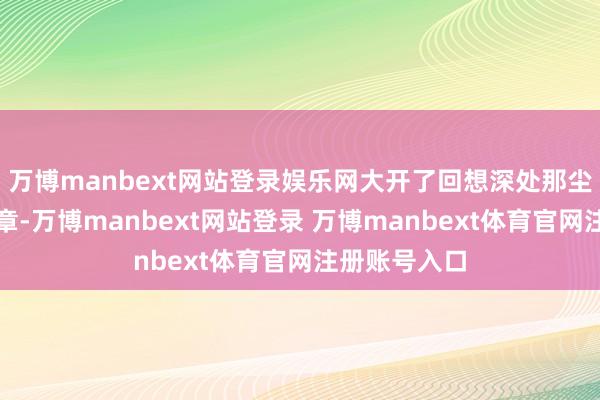 万博manbext网站登录娱乐网大开了回想深处那尘封已久的篇章-万博manbext网站登录 万博manbext体育官网注册账号入口
