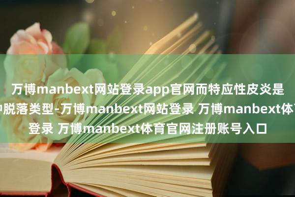 万博manbext网站登录app官网而特应性皮炎是湿疹中最常见的一种脱落类型-万博manbext网站登录 万博manbext体育官网注册账号入口