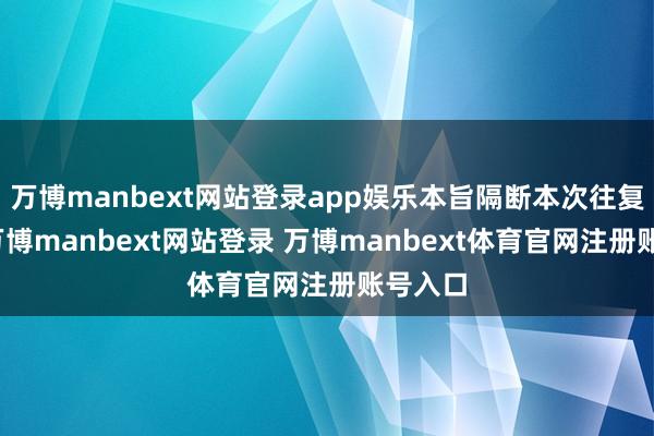 万博manbext网站登录app娱乐本旨隔断本次往复事项-万博manbext网站登录 万博manbext体育官网注册账号入口
